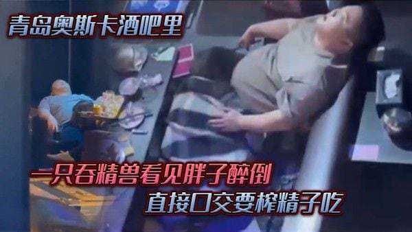 青岛奥斯卡酒吧里一只吞精兽看见胖子醉倒直接口交.要榨精子吃