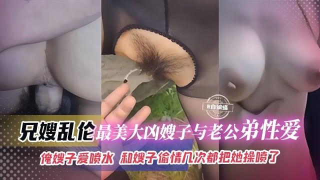 【偷情乱伦】最美波涛大胸嫂子与老公三弟性爱，和嫂子偷情几次都把搜子操喷了，嫂子比我自己老婆操着还爽啊