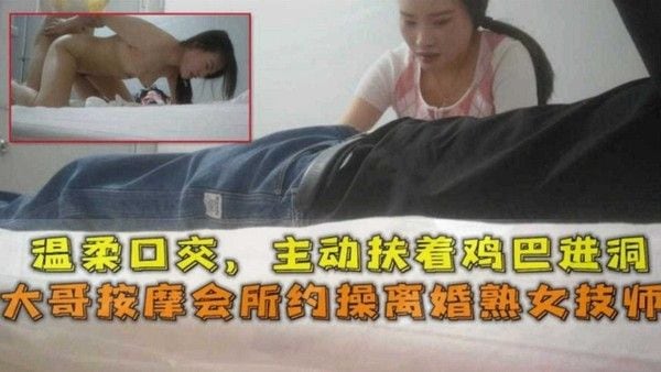 【按摩系列】大哥按摩会所约操离婚女技师 少.妇主动口爆上位骑乘