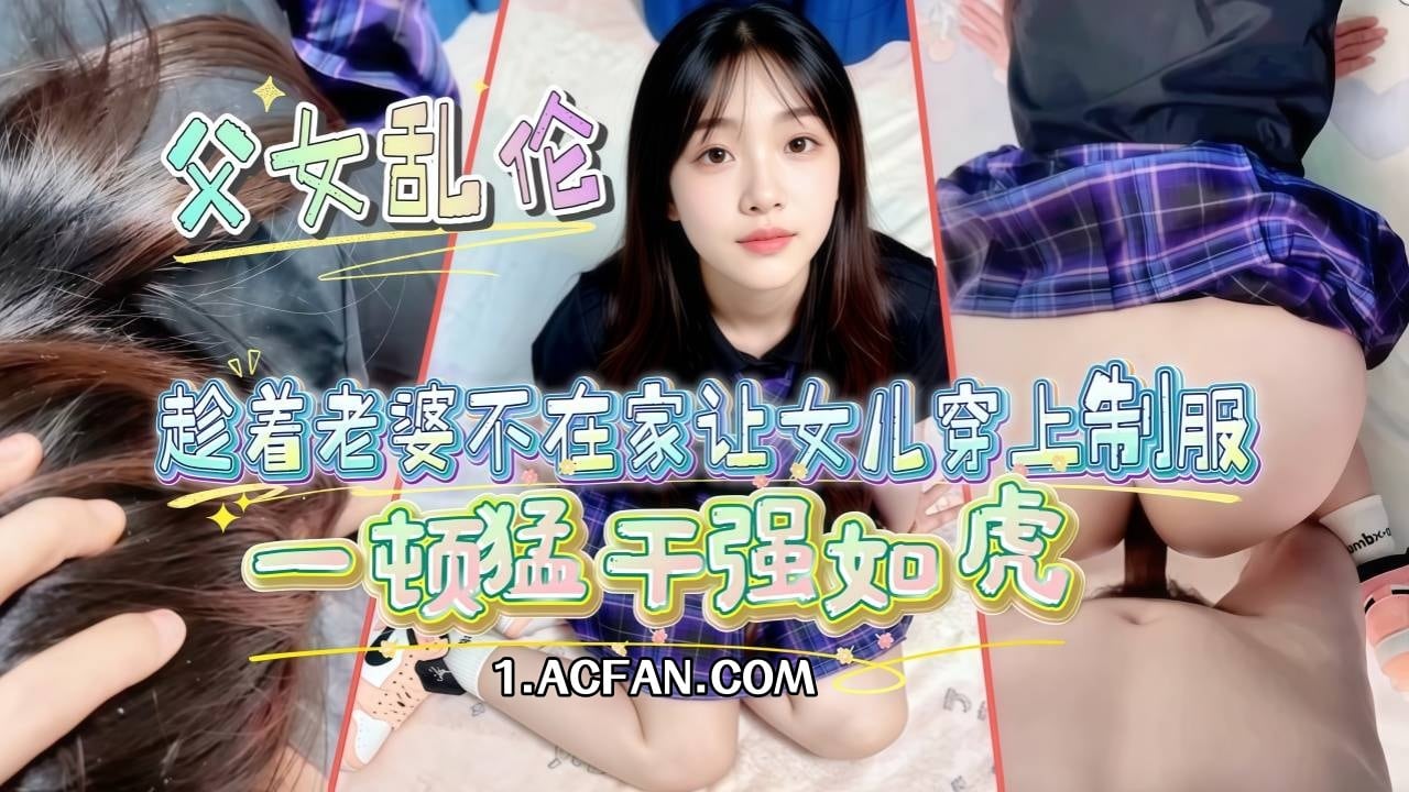 【父女乱伦】趁着老婆不在家让女儿穿上制服_AJ鞋一顿猛干强如虎_奈何年纪太大干着干着就软了_下次吃伟哥